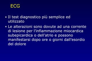ECG
• Il test diagnostico più semplice ed
utilizzato
• Le alterazioni sono dovute ad una corrente
di lesione per l’infiammazione miocardica
subepicardica o dell’atrio e possono
manifestarsi dopo ore o giorni dall’esordio
del dolore
 