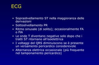 ECG
• Sopraslivellamento ST nella maggioranza delle
derivazioni
• Sottoslivellamento PR
• Ritmo sinusale (di solito); occasionalmente FA
o FlA
• Le onde T diventano negative solo dopo che i
tratti ST ritornano all’isoelettrica
• I voltaggi del QRS diminuiscono se è presente
un versamento pericardico considerevole
• Alternanza elettrica occasionale (più frequente
nel tamponamento pericardico)
 