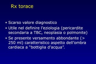 Rx torace
• Scarso valore diagnostico
• Utile nel definire l’eziologia (pericardite
secondaria a TBC, neoplasia o polmonite)
• Se presente versamento abbondante (>
250 ml) caratteristico aspetto dell’ombra
cardiaca a “bottiglia d’acqua”.
 