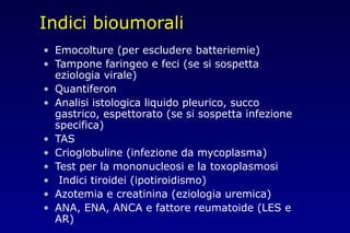 Indici bioumorali
• Emocolture (per escludere batteriemie)
• Tampone faringeo e feci (se si sospetta
eziologia virale)
• Quantiferon
• Analisi istologica liquido pleurico, succo
gastrico, espettorato (se si sospetta infezione
specifica)
• TAS
• Crioglobuline (infezione da mycoplasma)
• Test per la mononucleosi e la toxoplasmosi
• Indici tiroidei (ipotiroidismo)
• Azotemia e creatinina (eziologia uremica)
• ANA, ENA, ANCA e fattore reumatoide (LES e
AR)
 