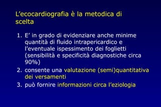 L’ecocardiografia è la metodica di
scelta
1. E’ in grado di evidenziare anche minime
quantità di fluido intrapericardico e
l’eventuale ispessimento dei foglietti
(sensibilità e specificità diagnostiche circa
90%)
2. consente una valutazione (semi)quantitativa
dei versamenti
3. può fornire informazioni circa l’eziologia
 