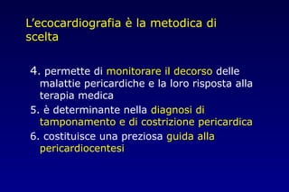 L’ecocardiografia è la metodica di
scelta
4. permette di monitorare il decorso delle
malattie pericardiche e la loro risposta alla
terapia medica
5. è determinante nella diagnosi di
tamponamento e di costrizione pericardica
6. costituisce una preziosa guida alla
pericardiocentesi
 