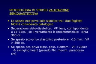 METODOLOGIA DI STUDIO VALUTAZIONE
SEMIQUANTITATIVA
• Lo spazio eco-privo solo sistolico tra i due foglietti
NON è considerato patologico
• Separazione sisto-diastolica: VP lieve, corrispondente
a 15-35cc.; se il versamento è circonferenziale: circa
300 cc.
• Se spazio eco-privo diastolico posteriore >10 mm: VP
> 500 cc.
• Se spazio eco-privo diast. post. >20mm: VP >700cc
 swinging heart (pseudo PM, movim. paradosso
siv)
 