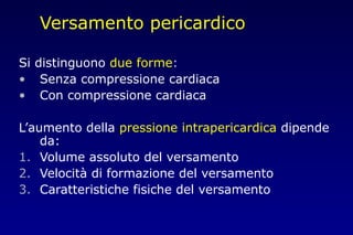 Versamento pericardico
Si distinguono due forme:
• Senza compressione cardiaca
• Con compressione cardiaca
L’aumento della pressione intrapericardica dipende
da:
1. Volume assoluto del versamento
2. Velocità di formazione del versamento
3. Caratteristiche fisiche del versamento
 