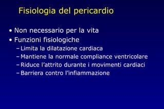 Fisiologia del pericardio
• Non necessario per la vita
• Funzioni fisiologiche
– Limita la dilatazione cardiaca
– Mantiene la normale compliance ventricolare
– Riduce l’attrito durante i movimenti cardiaci
– Barriera contro l’infiammazione
 