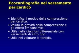Ecocardiografia nel versamento
pericardico
• Identifica il motivo della compressione
pericardica.
• Valuta la gravità della compressione e
gli effetti emodinamici.
• Utile nella diagnosi differenziale con
versamenti di altro tipo.
• Utile nel valutare la terapia.
 