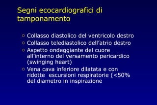 Segni ecocardiografici di
tamponamento
o Collasso diastolico del ventricolo destro
o Collasso telediastolico dell’atrio destro
o Aspetto ondeggiante del cuore
all’interno del versamento pericardico
(swinging heart)
o Vena cava inferiore dilatata e con
ridotte escursioni respiratorie (<50%
del diametro in inspirazione
 