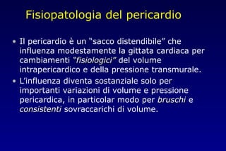 Fisiopatologia del pericardio
• Il pericardio è un “sacco distendibile” che
influenza modestamente la gittata cardiaca per
cambiamenti “fisiologici”“fisiologici” del volume
intrapericardico e della pressione transmurale.
• L’influenza diventa sostanziale solo per
importanti variazioni di volume e pressione
pericardica, in particolar modo per bruschibruschi e
consistenticonsistenti sovraccarichi di volume.
 
