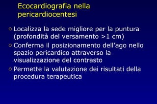Ecocardiografia nella
pericardiocentesi
o Localizza la sede migliore per la puntura
(profondità del versamento >1 cm)
o Conferma il posizionamento dell’ago nello
spazio pericardico attraverso la
visualizzazione del contrasto
o Permette la valutazione dei risultati della
procedura terapeutica
 