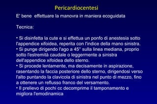 E' bene effettuare la manovra in maniera ecoguidata
Tecnica:
• Si disinfetta la cute e si effettua un ponfo di anestesia sotto
l'appendice xifoidea, reperita con l'indice della mano sinistra.
• Si punge dirigendo l'ago a 45° sulla linea mediana, proprio
sotto l'estremità caudale o leggermente a sinistra
dell'appendice xifoidea dello sterno.
• Si procede lentamente, ma decisamente in aspirazione,
rasentando la faccia posteriore dello sterno, dirigendosi verso
l'alto puntando la clavicola di sinistra nel punto di mezzo, fino
a ottenere un reflusso franco del versamento.
• Il prelievo di pochi cc decomprime il tamponamento e
migliora l'emodinamica
Pericardiocentesi
 