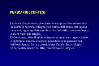 PERICARDIOCENTESI
La pericardiocentesi è eminentemente una procedura terapeutica,
in quanto il potenziale diagnostico fornito dall’analisi del liquido
raramente aggiunge dati significativi all’identificazione eziologica
e ancor meno alla terapia.
13 Comunque, visto il minimo impatto economico e organizzativo,
è opportuno, almeno alla prima procedura in un paziente con
eziologia ignota, inviare campioni per l’analisi batteriologica
(in particolare ricerca del BK), biochimica e citologica.
 