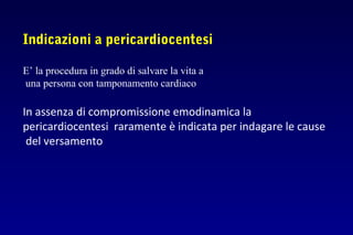 Indicazioni a pericardiocentesi
E’ la procedura in grado di salvare la vita a
una persona con tamponamento cardiaco
In assenza di compromissione emodinamica la
pericardiocentesi raramente è indicata per indagare le cause
del versamento
 