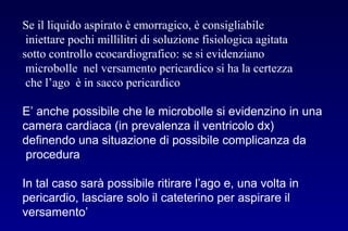 Se il liquido aspirato è emorragico, è consigliabile
iniettare pochi millilitri di soluzione fisiologica agitata
sotto controllo ecocardiografico: se si evidenziano
microbolle nel versamento pericardico si ha la certezza
che l’ago è in sacco pericardico
E’ anche possibile che le microbolle si evidenzino in una
camera cardiaca (in prevalenza il ventricolo dx)
definendo una situazione di possibile complicanza da
procedura
In tal caso sarà possibile ritirare l’ago e, una volta in
pericardio, lasciare solo il cateterino per aspirare il
versamento’
 