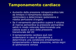 Tamponamento cardiaco
• Aumento della pressione intrapericardica tale
da limitare il riempimento diastolico
ventricolare e determinare ipotensione e
ridotta perfusione d’organo
• Se il versamento pericardico supera il volume
di riserva pericardica la pressione pericardica
salirà in modo notevole determinando una
caduta quasi a zero della pressione
transmurale del VD
• Il tamponamento cardiaco può non
evidenziarsi in caso di ipovolemia e
determinare una condizione emodinamica di
tamponamento a bassa pressione, senza segni
di ipertensione venosa
 