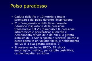 Polso paradosso
• Caduta della PA > 10 mmHg o totale
scomparsa del polso durante l’inspirazione
• E’ un’esagerazione della lieve normale
riduzione inspiratoria della pressione
transmurale del VS (diminuisce la pressione
intratoracica e pericardica; aumenta il
riempimento atriale dx e del VD e la gittata
sistolica dx, il SIV si sposta a sinistra; poiché il
cuore opera in un volume finito, il riempimento
del VS e la sua gittata sistolica ↓)
• Si osserva anche in: BPCO, EP, shock
emorragico o settico, pericardite costrittiva,
cardiomiopatia restrittiva
 