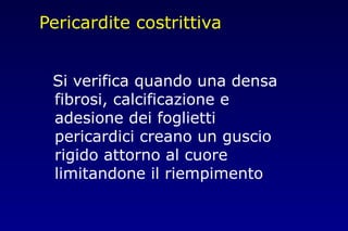 Pericardite costrittiva
Si verifica quando una densa
fibrosi, calcificazione e
adesione dei foglietti
pericardici creano un guscio
rigido attorno al cuore
limitandone il riempimento
 