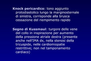 Knock pericardico: tono aggiunto
protodiastolico lungo la marginosternale
di sinistra, corrisponde alla brusca
cessazione del riempimento rapido
Segno di Kussmaul: turgore delle vene
del collo in inspirazione per aumento
della pressione atriale destra (presente
anche nell’IMA dx, nella stenosi della
tricuspide, nelle cardiomiopatie
restrittive; non nel tamponamento
cardiaco)
 