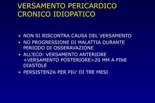 VERSAMENTO PERICARDICO
CRONICO IDIOPATICO
• NON SI RISCONTRA CAUSA DEL VERSAMENTO
• NO PROGRESSIONE DI MALATTIA DURANTE
PERIODO DI OSSERAVAZIONE
• ALL’ECO: VERSAMENTO ANTERIORE
+VERSAMENTO POSTERIORE>20 MM A FINE
DIASTOLE
• PERSISTENZA PER PIU’ DI TRE MESI
 