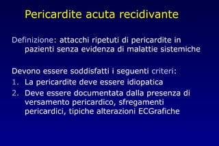 Pericardite acuta recidivante
Definizione: attacchi ripetuti di pericardite in
pazienti senza evidenza di malattie sistemiche
Devono essere soddisfatti i seguenti criteri:
1. La pericardite deve essere idiopatica
2. Deve essere documentata dalla presenza di
versamento pericardico, sfregamenti
pericardici, tipiche alterazioni ECGrafiche
 