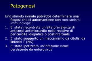 Patogenesi
Uno stimolo iniziale potrebbe determinare una
flogosi che si automantiene con meccanismi
immunologici:
1. E’ stata riscontrata un’alta prevalenza di
anticorpi antimiocardio nelle recidive di
pericardite idiopatica o postinfartuale
2. E’ stato suggerito un meccanismo da citolisi da
linfociti T (NK)
3. E’ stata ipotizzata un’infezione virale
persistente da enterovirus
 