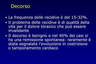 Decorso
• La frequenza delle recidive è del 15-32%.
• Il problema delle recidive è di qualità della
vita per il dolore toracico che può essere
invalidante
• Il decorso è benigno e nel 40% dei casi si
ha una remissione spontanea: raramente è
stata segnalata l’evoluzione in costrizione
o tamponamento cardiaco
 
