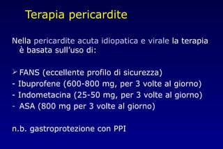 Terapia pericardite
Nella pericardite acuta idiopatica e virale la terapia
è basata sull’uso di:
 FANS (eccellente profilo di sicurezza)
- Ibuprofene (600-800 mg, per 3 volte al giorno)
- Indometacina (25-50 mg, per 3 volte al giorno)
- ASA (800 mg per 3 volte al giorno)
n.b. gastroprotezione con PPI
 