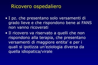 Ricovero ospedaliero
• I pz. che presentano solo versamenti di
grado lieve e che rispondono bene ai FANS
non vanno ricoverati
• Il ricovero va riservato a quelli che non
rispondono alla terapia, che presentano
versamenti di maggiore entita’ e per i
quali si ipotizza un’eziologia diversa da
quella idiopatica/virale
 