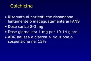 Colchicina
• Riservata ai pazienti che rispondono
lentamente o inadeguatamente ai FANS
• Dose carico 2-3 mg
• Dose giornaliera 1 mg per 10-14 giorni
• ADR nausea e diarrea > riduzione o
sospensione nel 15%
 