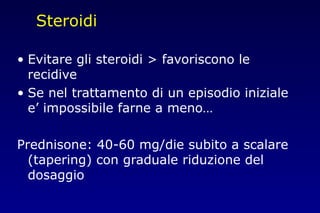 Steroidi
• Evitare gli steroidi > favoriscono le
recidive
• Se nel trattamento di un episodio iniziale
e’ impossibile farne a meno…
Prednisone: 40-60 mg/die subito a scalare
(tapering) con graduale riduzione del
dosaggio
 