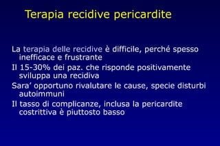 Terapia recidive pericardite
La terapia delle recidive è difficile, perché spesso
inefficace e frustrante
Il 15-30% dei paz. che risponde positivamente
sviluppa una recidiva
Sara’ opportuno rivalutare le cause, specie disturbi
autoimmuni
Il tasso di complicanze, inclusa la pericardite
costrittiva è piuttosto basso
 