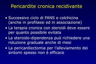 Pericardite cronica recidivante
• Successivo ciclo di FANS e colchicina
(anche in profilassi ed in associazione)
• La terapia cronica con steroidi deve essere
per quanto possibile evitata
• La steroido-dipendenza può richiedere una
riduzione graduale anche di mesi
• La pericardiectomia per l’alleviamento dei
sintomi spesso non è efficace
 