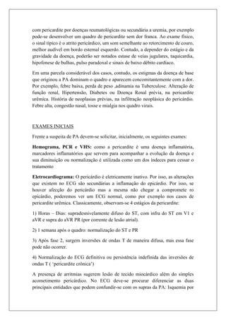com pericardite por doenças reumatológicas ou secundária a uremia, por exemplo
pode-se desenvolver um quadro de pericardite sem dor franca. Ao exame físico,
o sinal típico é o atrito pericárdico, um som semelhante ao retorcimento de couro,
melhor audível em bordo esternal esquerdo. Contudo, a depender do estágio e da
gravidade da doença, poderão ser notados estase de veias jugulares, taquicardia,
hipofonese de bulhas, pulso paradoxal e sinais de baixo débito cardíaco.

Em uma parcela considerável dos casos, contudo, os estigmas da doença de base
que originou a PA dominam o quadro e aparecem concomitantemente com a dor.
Por exemplo, febre baixa, perda de peso ,adinamia na Tuberculose. Alteração de
função renal, Hipertensão, Diabetes ou Doença Renal prévia, na pericardite
urêmica. História de neoplasias prévias, na infiltração neoplásica do pericárdio.
Febre alta, congestão nasal, tosse e mialgia nos quadro virais.



EXAMES INICIAIS

Frente a suspeita de PA devem-se solicitar, inicialmente, os seguintes exames:

Hemograma, PCR e VHS: como a pericardite é uma doença inflamatória,
marcadores inflamatórios que servem para acompanhar a evolução da doença e
sua diminuição ou normalização é utilizada como um dos índeces para cessar o
tratamento

Eletrocardiograma: O pericárdio é eletricamente inativo. Por isso, as alterações
que existem no ECG são secundárias a inflamação do epicárdio. Por isso, se
houver afecção do pericárdio mas a mesma não chegar a compromete ro
epicárdio, poderemos ver um ECG normal, como por exemplo nos casos de
pericardite urêmica. Classicamente, observam-se 4 estágios da pericardite:

1) Horas – Dias: supradesnivelamente difuso do ST, com infra do ST em V1 e
aVR e supra do aVR PR (por corrente de lesão atrial).

2) 1 semana após o quadro: normalização do ST e PR

3) Após fase 2, surgem inversões de ondas T de maneira difusa, mas essa fase
pode não ocorrer.

4) Normalização do ECG definitiva ou persistência indefinida das inversões de
ondas T ( ‘pericardite crônica’)

A presença de arritmias sugerem lesão de tecido miocárdico além do simples
acometimento pericárdico. No ECG deve-se procurar diferenciar as duas
principais entidades que podem confundir-se com os supras da PA: Isquemia por
 