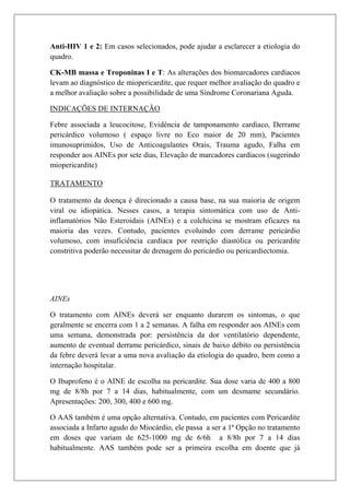 Anti-HIV 1 e 2: Em casos selecionados, pode ajudar a esclarecer a etiologia do
quadro.

CK-MB massa e Troponinas I e T: As alterações dos biomarcadores cardíacos
levam ao diagnóstico de miopericardite, que requer melhor avaliação do quadro e
a melhor avaliação sobre a possibilidade de uma Síndrome Coronariana Aguda.

INDICAÇÕES DE INTERNAÇÃO

Febre associada a leucocitose, Evidência de tamponamento cardíaco, Derrame
pericárdico volumoso ( espaço livre no Eco maior de 20 mm), Pacientes
imunosuprimidos, Uso de Anticoagulantes Orais, Trauma agudo, Falha em
responder aos AINEs por sete dias, Elevação de marcadores cardíacos (sugerindo
miopericardite)

TRATAMENTO

O tratamento da doença é direcionado a causa base, na sua maioria de origem
viral ou idiopática. Nesses casos, a terapia sintomática com uso de Anti-
inflamatórios Não Esteroidais (AINEs) e a colchicina se mostram eficazes na
maioria das vezes. Contudo, pacientes evoluindo com derrame pericárdio
volumoso, com insuficiência cardíaca por restrição diastólica ou pericardite
constritiva poderão necessitar de drenagem do pericárdio ou pericardiectomia.




AINEs

O tratamento com AINEs deverá ser enquanto durarem os sintomas, o que
geralmente se encerra com 1 a 2 semanas. A falha em responder aos AINEs com
uma semana, demonstrada por: persistência da dor ventilatório dependente,
aumento de eventual derrame pericárdico, sinais de baixo débito ou persistência
da febre deverá levar a uma nova avaliação da etiologia do quadro, bem como a
internação hospitalar.

O Ibuprofeno é o AINE de escolha na pericardite. Sua dose varia de 400 a 800
mg de 8/8h por 7 a 14 dias, habitualmente, com um desmame secundário.
Apresentações: 200, 300, 400 e 600 mg.

O AAS também é uma opção alternativa. Contudo, em pacientes com Pericardite
associada a Infarto agudo do Miocárdio, ele passa a ser a 1ª Opção no tratamento
em doses que variam de 625-1000 mg de 6/6h a 8/8h por 7 a 14 dias
habitualmente. AAS também pode ser a primeira escolha em doente que já
 
