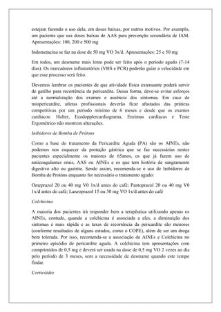estejam fazendo o uso dela, em doses baixas, por outros motivos. Por exemplo,
um paciente que usa doses baixas de AAS para prevenção secundária de IAM.
Apresentações: 100, 200 e 500 mg

Indometacina se faz na dose de 50 mg VO 3x/d. Apresentações: 25 e 50 mg

Em todos, um desmame mais lento pode ser feito após o período agudo (7-14
dias). Os marcadores inflamatórios (VHS e PCR) poderão guiar a velocidade em
que esse processo será feito.

Devemos lembrar os pacientes de que atividade física extenuante poderá servir
de gatilho para recorrência da pericardite. Dessa forma, deve-se evitar esforços
até a normalização dos exames e ausência dos sintomas. Em caso de
miopericardite, atletas profissionais deverão ficar afastados das práticas
competitivas por um período mínimo de 6 meses e desde que os exames
cardíacos: Holter, Ecodopplercardiograma, Enzimas cardíacas e Teste
Ergométrico não mostrem alterações.

Inibidores de Bomba de Prótons

Como a base do tratamento da Pericardite Aguda (PA) são os AINEs, não
podemos nos esquecer da proteção gástrica que se faz necessárias nestes
pacientes especialmente os maiores de 65anos, os que já fazem uso de
anticoagulantes orais, AAS ou AINEs e os que tem história de sangramento
digestivo alto ou gastrite. Sendo assim, recomenda-se o uso de Inibidores de
Bomba de Protóns enquanto for necessário o tratamento agudo:

Omeprazol 20 ou 40 mg V0 1x/d antes do café; Pantoprazol 20 ou 40 mg V0
1x/d antes do café; Lanzoprazol 15 ou 30 mg VO 1x/d antes do café

Colchicina

A maioria dos pacientes irá responder bem a terapêutica utilizando apenas os
AINEs, contudo, quando a colchicina é associada a eles, a diminuição dos
sintomas é mais rápida e as taxas de recorrência da pericardite são menores
(conforme resultados de alguns estudos, como o COPE), além de ser um droga
bem tolerada. Por isso, recomenda-se a associação de AINEs e Colchicina no
primeiro episódio de pericardite aguda. A colchicina tem apresentações com
comprimidos de 0,5 mg e deverá ser usada na dose de 0,5 mg VO 2 vezes ao dia
pelo período de 3 meses, sem a necessidade de desmame quando este tempo
findar.

Corticóides
 