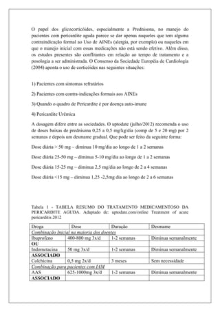 O papel dos glicocorticóides, especialmente a Prednisona, no manejo do
pacientes com pericardite aguda parece se dar apenas naqueles que tem alguma
contraindicação formal ao Uso de AINEs (alergia, por exemplo) ou naqueles em
que o manejo inicial com essas medicações não está sendo efetivo. Além disso,
os estudos presentes são conflitantes em relação ao tempo de tratamento e a
posologia a ser administrada. O Consenso da Sociedade Européia de Cardiologia
(2004) aponta o uso de corticóides nas seguintes situações:


1) Pacientes com sintomas refratários

2) Pacientes com contra-indicações formais aos AINEs

3) Quando o quadro de Pericardite é por doença auto-imune

4) Pericardite Urêmica

A dosagem difere entre as sociedades. O uptodate (julho/2012) recomenda o uso
de doses baixas de prednisona 0,25 a 0,5 mg/kg/dia (comp de 5 e 20 mg) por 2
semanas e depois um desmame gradual. Que pode ser feito da seguinte forma:

Dose diária > 50 mg – diminua 10 mg/dia ao longo de 1 a 2 semanas

Dose diária 25-50 mg – diminua 5-10 mg/dia ao longo de 1 a 2 semanas

Dose diária 15-25 mg – diminua 2,5 mg/dia ao longo de 2 a 4 semanas

Dose diária <15 mg – diminua 1,25 -2,5mg dia ao longo de 2 a 6 semanas




Tabela 1 - TABELA RESUMO DO TRATAMENTO MEDICAMENTOSO DA
PERICARDITE AGUDA. Adaptado de: uptodate.com/online Treatment of acute
pericarditis 2012

Droga              Dose                Duração              Desmame
Combinação Inicial na maioria dos doentes
Ibuprofeno       400-800 mg 3x/d       1-2 semanas          Diminua semanalmente
OU
Indometacina     50 mg 3x/d            1-2 semanas          Diminua semanalmente
ASSOCIADO
Colchicina       0,5 mg 2x/d           3 meses              Sem necessidade
Combinação para pacientes com IAM
AAS              625-1000mg 3x/d       1-2 semanas          Diminua semanalmente
ASSOCIADO
 