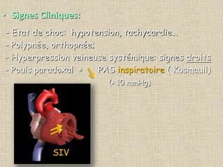 • Signes Cliniques:
- Etat de choc: hypotension, tachycardie…
- Polypnée, orthopnée;
- Hyperpression veineuse systémique: signes droits
- Pouls paradoxal + PAS inspiratoire ( Kusmaull)
(> 10 mmHg)
SIV
 