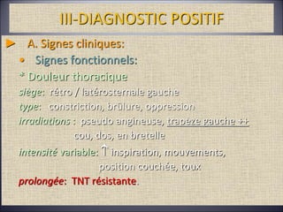 III-DIAGNOSTIC POSITIF
► A. Signes cliniques:
• Signes fonctionnels:
* Douleur thoracique
siège: rétro / latérosternale gauche
type: constriction, brûlure, oppression
irradiations : pseudo angineuse, trapèze gauche ++
cou, dos, en bretelle
intensité variable:  inspiration, mouvements,
position couchée, toux
prolongée: TNT résistante.
 