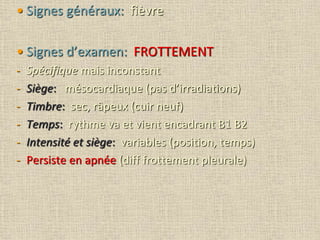 • Signes généraux: fièvre
• Signes d’examen: FROTTEMENT
- Spécifique mais inconstant
- Siège: mésocardiaque (pas d’irradiations)
- Timbre: sec, râpeux (cuir neuf)
- Temps: rythme va et vient encadrant B1 B2
- Intensité et siège: variables (position, temps)
- Persiste en apnée (diff frottement pleurale)
 