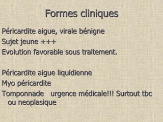 Formes cliniques
Péricardite aigue, virale bénigne
Sujet jeune +++
Evolution favorable sous traitement.
Péricardite aigue liquidienne
Myo péricardite
Tomponnade urgence médicale!!! Surtout tbc
ou neoplasique
 