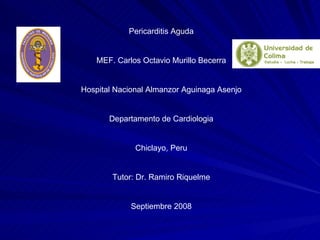 Pericarditis Aguda MEF. Carlos Octavio Murillo Becerra Hospital Nacional Almanzor Aguinaga Asenjo Departamento de Cardiologia Chiclayo, Peru Tutor: Dr. Ramiro Riquelme Septiembre 2008 