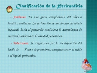 Clasificación de la Pericarditis- Amibiana: Es una grave complicación del absceso hepático amibiano. La perforación de un absceso del lóbulo izquierdo hacia el pericardio condiciona la acumulación de material purulento en la cavidad pericárdica.- Tuberculosa: Se diagnostica por la identificación del bacilo de 	Koch o de granulomascaseificantes en el tejido o el líquido pericárdico.