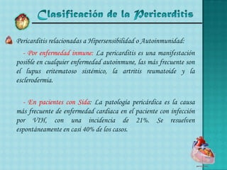 Clasificación de la Pericarditis	Pericarditis relacionadas a Hipersensibilidad o Autoinmunidad:    - Por enfermedad inmune: La pericarditis es una manifestación posible en cualquier enfermedad autoinmune, las más frecuente son el lupus eritematoso sistémico, la artritis reumatoide y la esclerodermia.    - En pacientes con Sida: La patología pericárdica es la causa más frecuente de enfermedad cardiaca en el paciente con infección por VIH, con una incidencia de 21%. Se resuelven espontáneamente en casi 40% de los casos.