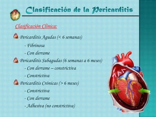 Clasificación de la PericarditisClasificación Clínica:	Pericarditis Agudas (< 6 semanas)	    - Fibrinosa	    - Con derrame	Pericarditis Subagudas (6 semanas a 6 meses)	    - Con derrame – constrictiva	    - Constrictiva	Pericarditis Crónicas (> 6 meses)   	    - Constrictiva	    - Con derrame	    - Adhesiva (no constrictiva)