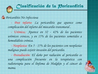 Clasificación de la Pericarditis Pericarditis No Infecciosa- Post infarto: La pericarditis que aparece como complicación del infarto del miocardio transmural .	- Urémica.: Aparece en 32 - 42% de los pacientes urémicos crónicos, y en 15% de los pacientes sometidos a hemodiálisis crónica. 		- Neoplasica: En 5 - 15% de los pacientes con neoplasias malignas puede existir invasión del pericardio.- Posradiación: El daño por radiación al pericardio es una complicación frecuente en la terapéutica con radioterapia para el linfoma de Hodgkin y el cáncer de mama. 
