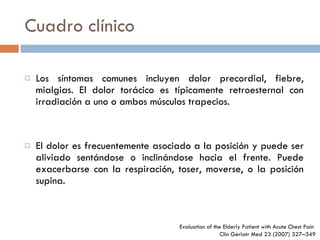 Cuadro clínico Los síntomas comunes incluyen dolor precordial, fiebre, mialgias. El dolor torácico es típicamente retroesternal con irradiación a uno o ambos músculos trapecios. El dolor es frecuentemente asociado a la posición y puede ser aliviado sentándose o inclinándose hacia el frente. Puede exacerbarse con la respiración, toser, moverse, o la posición supina. Evaluation of the Elderly Patient  with Acute Chest Pain  Clin Geriatr Med 23 (2007) 327–349 