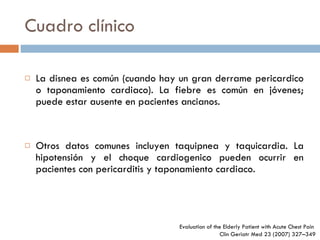 Cuadro clínico La disnea es común (cuando hay un gran derrame pericardico o taponamiento cardiaco). La fiebre es común en jóvenes; puede estar ausente en pacientes ancianos. Otros datos comunes incluyen taquipnea y taquicardia. La hipotensión y el choque cardiogenico pueden ocurrir en pacientes con pericarditis y taponamiento cardiaco. Evaluation of the Elderly Patient  with Acute Chest Pain  Clin Geriatr Med 23 (2007) 327–349 