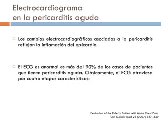 Electrocardiograma en la pericarditis aguda Los cambios electrocardiográficos asociados a la pericarditis reflejan la inflamación del epicardio. El ECG es anormal es más del 90% de los casos de pacientes que tienen pericarditis aguda. Clásicamente, el ECG atraviesa por cuatro etapas características: Evaluation of the Elderly Patient  with Acute Chest Pain  Clin Geriatr Med 23 (2007) 327–349 