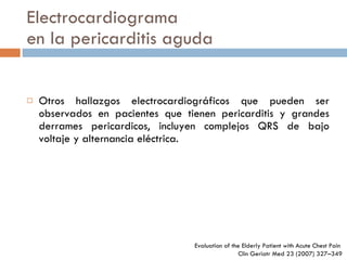 Electrocardiograma en la pericarditis aguda Otros hallazgos electrocardiográficos que pueden ser observados en pacientes que tienen pericarditis y grandes derrames pericardicos, incluyen complejos QRS de bajo voltaje y alternancia eléctrica. Evaluation of the Elderly Patient  with Acute Chest Pain  Clin Geriatr Med 23 (2007) 327–349 