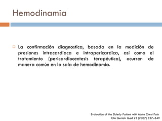 Hemodinamia La confirmación diagnostica, basada en la medición de presiones intracardiaca e intrapericardica, así como el tratamiento (pericardiocentesis terapéutica), ocurren de manera común en la sala de hemodinamia. Evaluation of the Elderly Patient  with Acute Chest Pain  Clin Geriatr Med 23 (2007) 327–349 
