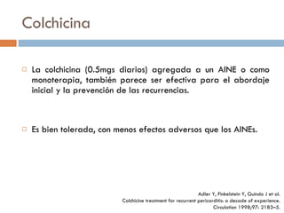 Colchicina La colchicina (0.5mgs diarios) agregada a un AINE o como monoterapia, también parece ser efectiva para el abordaje inicial y la prevención de las recurrencias. Es bien tolerada, con menos efectos adversos que los AINEs. Adler Y, Finkelstein Y, Guindo J et al. Colchicine treatment for  recurrent pericarditis: a decade of experience. Circulation 1998;97:  2183–5. 